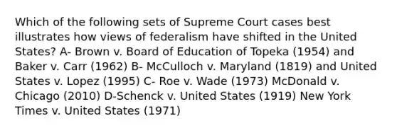 Which of the following sets of Supreme Court cases best illustrates how views of federalism have shifted in the United States? A- Brown v. Board of Education of Topeka (1954) and Baker v. Carr (1962) B- McCulloch v. Maryland (1819) and United States v. Lopez (1995) C- Roe v. Wade (1973) McDonald v. Chicago (2010) D-Schenck v. United States (1919) New York Times v. United States (1971)