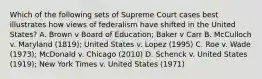 Which of the following sets of Supreme Court cases best illustrates how views of federalism have shifted in the United States? A. Brown v Board of Education; Baker v Carr B. McCulloch v. Maryland (1819); United States v. Lopez (1995) C. Roe v. Wade (1973); McDonald v. Chicago (2010) D. Schenck v. United States (1919); New York Times v. United States (1971)