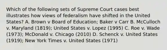 Which of the following sets of Supreme Court cases best illustrates how views of federalism have shifted in the United States? A. Brown v Board of Education; Baker v Carr B. McCulloch v. Maryland (1819); United States v. Lopez (1995) C. Roe v. Wade (1973); McDonald v. Chicago (2010) D. Schenck v. United States (1919); New York Times v. United States (1971)