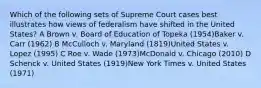 Which of the following sets of Supreme Court cases best illustrates how views of federalism have shifted in the United States? A Brown v. Board of Education of Topeka (1954)Baker v. Carr (1962) B McCulloch v. Maryland (1819)United States v. Lopez (1995) C Roe v. Wade (1973)McDonald v. Chicago (2010) D Schenck v. United States (1919)New York Times v. United States (1971)