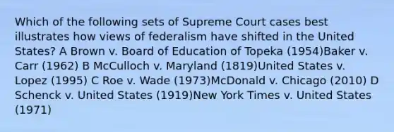 Which of the following sets of Supreme Court cases best illustrates how views of federalism have shifted in the United States? A Brown v. Board of Education of Topeka (1954)Baker v. Carr (1962) B McCulloch v. Maryland (1819)United States v. Lopez (1995) C Roe v. Wade (1973)McDonald v. Chicago (2010) D Schenck v. United States (1919)New York Times v. United States (1971)