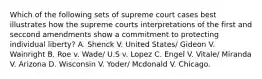 Which of the following sets of supreme court cases best illustrates how the supreme courts interpretations of the first and seccond amendments show a commitment to protecting individual liberty? A. Shenck V. United States/ Gideon V. Wainright B. Roe v. Wade/ U.S v. Lopez C. Engel V. Vitale/ Miranda V. Arizona D. Wisconsin V. Yoder/ Mcdonald V. Chicago.