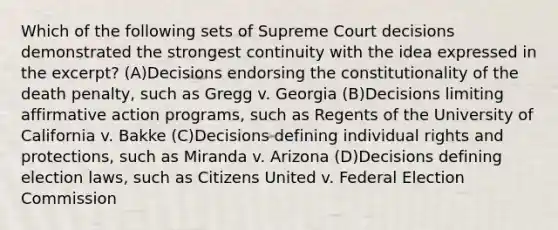 Which of the following sets of Supreme Court decisions demonstrated the strongest continuity with the idea expressed in the excerpt? (A)Decisions endorsing the constitutionality of the death penalty, such as Gregg v. Georgia (B)Decisions limiting affirmative action programs, such as Regents of the University of California v. Bakke (C)Decisions defining individual rights and protections, such as Miranda v. Arizona (D)Decisions defining election laws, such as Citizens United v. Federal Election Commission