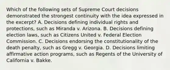 Which of the following sets of Supreme Court decisions demonstrated the strongest continuity with the idea expressed in the excerpt? A. Decisions defining individual rights and protections, such as Miranda v. Arizona. B. Decisions defining election laws, such as Citizens United v. Federal Election Commission. C. Decisions endorsing the constitutionality of the death penalty, such as Gregg v. Georgia. D. Decisions limiting affirmative action programs, such as Regents of the University of California v. Bakke.