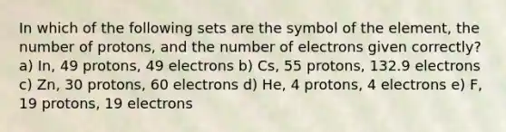 In which of the following sets are the symbol of the element, the number of protons, and the number of electrons given correctly? a) In, 49 protons, 49 electrons b) Cs, 55 protons, 132.9 electrons c) Zn, 30 protons, 60 electrons d) He, 4 protons, 4 electrons e) F, 19 protons, 19 electrons