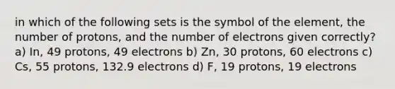 in which of the following sets is the symbol of the element, the number of protons, and the number of electrons given correctly? a) In, 49 protons, 49 electrons b) Zn, 30 protons, 60 electrons c) Cs, 55 protons, 132.9 electrons d) F, 19 protons, 19 electrons