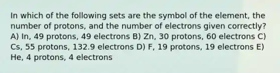 In which of the following sets are the symbol of the element, the number of protons, and the number of electrons given correctly? A) In, 49 protons, 49 electrons B) Zn, 30 protons, 60 electrons C) Cs, 55 protons, 132.9 electrons D) F, 19 protons, 19 electrons E) He, 4 protons, 4 electrons