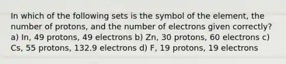 In which of the following sets is the symbol of the element, the number of protons, and the number of electrons given correctly? a) In, 49 protons, 49 electrons b) Zn, 30 protons, 60 electrons c) Cs, 55 protons, 132.9 electrons d) F, 19 protons, 19 electrons