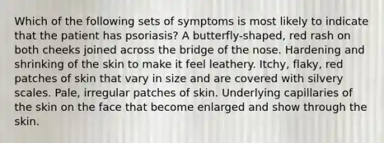 Which of the following sets of symptoms is most likely to indicate that the patient has psoriasis? A butterfly-shaped, red rash on both cheeks joined across the bridge of the nose. Hardening and shrinking of the skin to make it feel leathery. Itchy, flaky, red patches of skin that vary in size and are covered with silvery scales. Pale, irregular patches of skin. Underlying capillaries of the skin on the face that become enlarged and show through the skin.