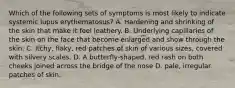 Which of the following sets of symptoms is most likely to indicate systemic lupus erythematosus? A. Hardening and shrinking of the skin that make it feel leathery. B. Underlying capillaries of the skin on the face that become enlarged and show through the skin. C. Itchy, flaky, red patches of skin of various sizes, covered with silvery scales. D. A butterfly-shaped, red rash on both cheeks joined across the bridge of the nose D. pale, irregular patches of skin.