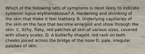 Which of the following sets of symptoms is most likely to indicate systemic lupus erythematosus? A. Hardening and shrinking of the skin that make it feel leathery. B. Underlying capillaries of the skin on the face that become enlarged and show through the skin. C. Itchy, flaky, red patches of skin of various sizes, covered with silvery scales. D. A butterfly-shaped, red rash on both cheeks joined across the bridge of the nose D. pale, irregular patches of skin.