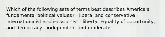 Which of the following sets of terms best describes America's fundamental political values? - liberal and conservative - internationalist and isolationist - liberty, equality of opportunity, and democracy - independent and moderate