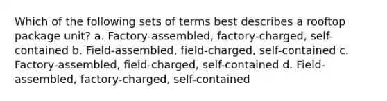 Which of the following sets of terms best describes a rooftop package unit? a. Factory-assembled, factory-charged, self-contained b. Field-assembled, field-charged, self-contained c. Factory-assembled, field-charged, self-contained d. Field-assembled, factory-charged, self-contained