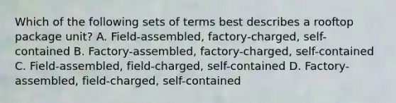 Which of the following sets of terms best describes a rooftop package unit? A. Field-assembled, factory-charged, self-contained B. Factory-assembled, factory-charged, self-contained C. Field-assembled, field-charged, self-contained D. Factory-assembled, field-charged, self-contained