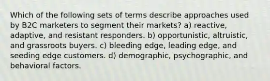 Which of the following sets of terms describe approaches used by B2C marketers to segment their markets? a) reactive, adaptive, and resistant responders. b) opportunistic, altruistic, and grassroots buyers. c) bleeding edge, leading edge, and seeding edge customers. d) demographic, psychographic, and behavioral factors.