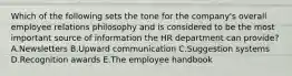 Which of the following sets the tone for the​ company's overall employee relations philosophy and is considered to be the most important source of information the HR department can​ provide? A.Newsletters B.Upward communication C.Suggestion systems D.Recognition awards E.The employee handbook