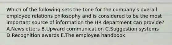 Which of the following sets the tone for the​ company's overall employee relations philosophy and is considered to be the most important source of information the HR department can​ provide? A.Newsletters B.Upward communication C.Suggestion systems D.Recognition awards E.The employee handbook