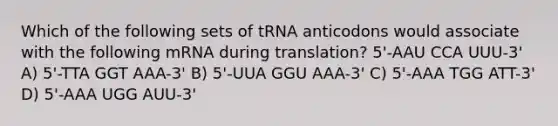 Which of the following sets of tRNA anticodons would associate with the following mRNA during translation? 5'-AAU CCA UUU-3' A) 5'-TTA GGT AAA-3' B) 5'-UUA GGU AAA-3' C) 5'-AAA TGG ATT-3' D) 5'-AAA UGG AUU-3'