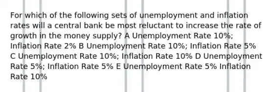 For which of the following sets of unemployment and inflation rates will a central bank be most reluctant to increase the rate of growth in the money supply? A Unemployment Rate 10%; Inflation Rate 2% B Unemployment Rate 10%; Inflation Rate 5% C Unemployment Rate 10%; Inflation Rate 10% D Unemployment Rate 5%; Inflation Rate 5% E Unemployment Rate 5% Inflation Rate 10%