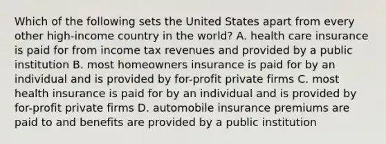 Which of the following sets the United States apart from every other high-income country in the world? A. health care insurance is paid for from income tax revenues and provided by a public institution B. most homeowners insurance is paid for by an individual and is provided by for-profit private firms C. most health insurance is paid for by an individual and is provided by for-profit private firms D. automobile insurance premiums are paid to and benefits are provided by a public institution