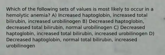 Which of the following sets of values is most likely to occur in a hemolytic anemia? A) Increased haptoglobin, increased total bilirubin, increased urobilinogen B) Decreased haptoglobin, decreased total bilirubin, normal urobilinogen C) Decreased haptoglobin, increased total bilirubin, increased urobilinogen D) Decreased haptoglobin, normal total bilirubin, increased urobilinogen