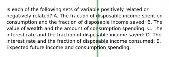 Is each of the following sets of variable positively related or negatively related? A. The fraction of disposable income spent on consumption and the fraction of disposable income saved: B. The value of wealth and the amount of consumption spending: C. The interest rate and the fraction of disposable income saved: D. The interest rate and the fraction of disposable income consumed: E. Expected future income and consumption spending: