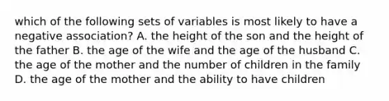 which of the following sets of variables is most likely to have a negative association? A. the height of the son and the height of the father B. the age of the wife and the age of the husband C. the age of the mother and the number of children in the family D. the age of the mother and the ability to have children