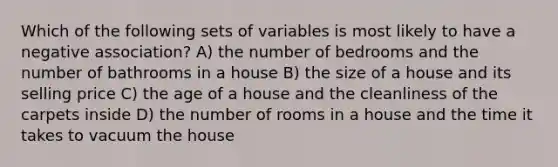 Which of the following sets of variables is most likely to have a negative association? A) the number of bedrooms and the number of bathrooms in a house B) the size of a house and its selling price C) the age of a house and the cleanliness of the carpets inside D) the number of rooms in a house and the time it takes to vacuum the house