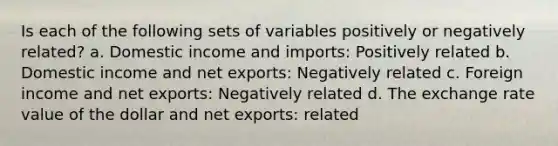 Is each of the following sets of variables positively or negatively related? a. Domestic income and imports: Positively related b. Domestic income and net exports: Negatively related c. Foreign income and net exports: Negatively related d. The exchange rate value of the dollar and net exports: related