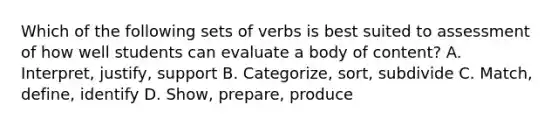 Which of the following sets of verbs is best suited to assessment of how well students can evaluate a body of content? A. Interpret, justify, support B. Categorize, sort, subdivide C. Match, define, identify D. Show, prepare, produce