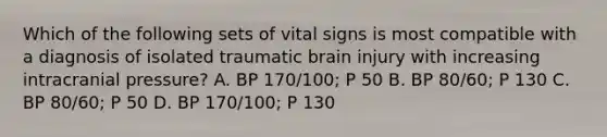 Which of the following sets of vital signs is most compatible with a diagnosis of isolated traumatic brain injury with increasing intracranial pressure? A. BP 170/100; P 50 B. BP 80/60; P 130 C. BP 80/60; P 50 D. BP 170/100; P 130