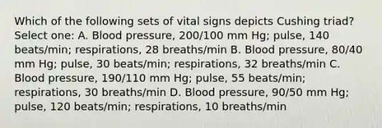 Which of the following sets of vital signs depicts Cushing triad? Select one: A. Blood pressure, 200/100 mm Hg; pulse, 140 beats/min; respirations, 28 breaths/min B. Blood pressure, 80/40 mm Hg; pulse, 30 beats/min; respirations, 32 breaths/min C. Blood pressure, 190/110 mm Hg; pulse, 55 beats/min; respirations, 30 breaths/min D. Blood pressure, 90/50 mm Hg; pulse, 120 beats/min; respirations, 10 breaths/min