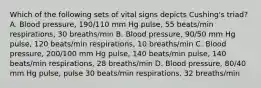 Which of the following sets of vital signs depicts Cushing's triad? A. Blood pressure, 190/110 mm Hg pulse, 55 beats/min respirations, 30 breaths/min B. Blood pressure, 90/50 mm Hg pulse, 120 beats/min respirations, 10 breaths/min C. Blood pressure, 200/100 mm Hg pulse, 140 beats/min pulse, 140 beats/min respirations, 28 breaths/min D. Blood pressure, 80/40 mm Hg pulse, pulse 30 beats/min respirations, 32 breaths/min