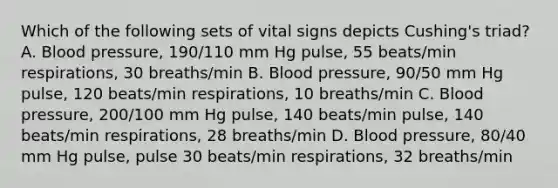 Which of the following sets of vital signs depicts Cushing's triad? A. Blood pressure, 190/110 mm Hg pulse, 55 beats/min respirations, 30 breaths/min B. Blood pressure, 90/50 mm Hg pulse, 120 beats/min respirations, 10 breaths/min C. Blood pressure, 200/100 mm Hg pulse, 140 beats/min pulse, 140 beats/min respirations, 28 breaths/min D. Blood pressure, 80/40 mm Hg pulse, pulse 30 beats/min respirations, 32 breaths/min