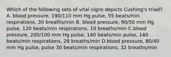 Which of the following sets of vital signs depicts Cushing's triad? A. blood pressure, 190/110 mm Hg pulse, 55 beats/min respirations, 30 breaths/min B. blood pressure, 90/50 mm Hg pulse, 120 beats/min respirations, 10 breaths/min C.blood pressure, 200/100 mm Hg pulse, 140 beats/min pulse, 140 beats/min respirations, 28 breaths/min D.blood pressure, 80/40 mm Hg pulse, pulse 30 beats/min respirations, 32 breaths/min