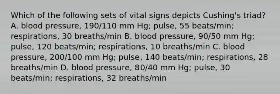 Which of the following sets of vital signs depicts Cushing's triad? A. blood pressure, 190/110 mm Hg; pulse, 55 beats/min; respirations, 30 breaths/min B. blood pressure, 90/50 mm Hg; pulse, 120 beats/min; respirations, 10 breaths/min C. blood pressure, 200/100 mm Hg; pulse, 140 beats/min; respirations, 28 breaths/min D. blood pressure, 80/40 mm Hg; pulse, 30 beats/min; respirations, 32 breaths/min