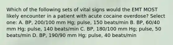 Which of the following sets of vital signs would the EMT MOST likely encounter in a patient with acute cocaine overdose? Select one: A. BP, 200/100 mm Hg; pulse, 150 beats/min B. BP, 60/40 mm Hg; pulse, 140 beats/min C. BP, 180/100 mm Hg; pulse, 50 beats/min D. BP, 190/90 mm Hg; pulse, 40 beats/min