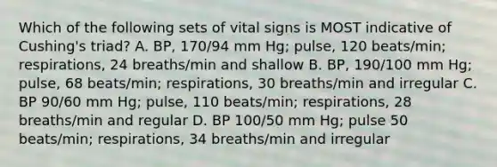 Which of the following sets of vital signs is MOST indicative of Cushing's triad? A. BP, 170/94 mm Hg; pulse, 120 beats/min; respirations, 24 breaths/min and shallow B. BP, 190/100 mm Hg; pulse, 68 beats/min; respirations, 30 breaths/min and irregular C. BP 90/60 mm Hg; pulse, 110 beats/min; respirations, 28 breaths/min and regular D. BP 100/50 mm Hg; pulse 50 beats/min; respirations, 34 breaths/min and irregular