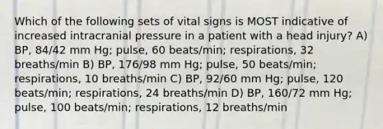 Which of the following sets of vital signs is MOST indicative of increased intracranial pressure in a patient with a head injury? A) BP, 84/42 mm Hg; pulse, 60 beats/min; respirations, 32 breaths/min B) BP, 176/98 mm Hg; pulse, 50 beats/min; respirations, 10 breaths/min C) BP, 92/60 mm Hg; pulse, 120 beats/min; respirations, 24 breaths/min D) BP, 160/72 mm Hg; pulse, 100 beats/min; respirations, 12 breaths/min