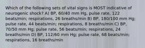 Which of the following sets of vital signs is MOST indicative of neurogenic shock? A) BP, 60/40 mm Hg, pulse rate, 122 beats/min; respirations, 26 breaths/min B) BP, 180/100 mm Hg; pulse rate, 44 beats/min; respirations, 8 breaths/min C) BP, 70/50 mm Hg; pulse rate, 56 beats/min; respirations, 24 breaths/min D) BP, 112/60 mm Hg; pulse rate, 68 beats/min; respirations, 16 breaths/min