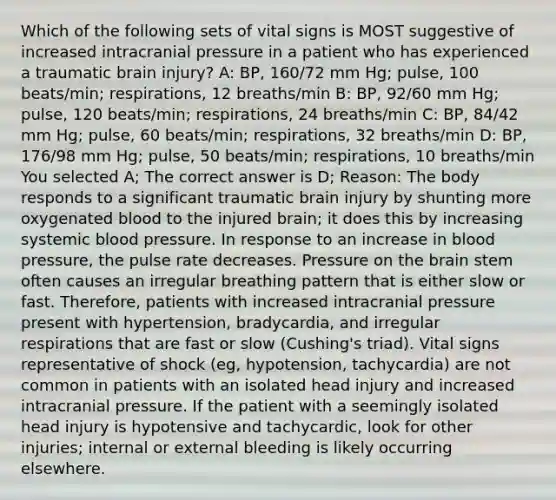 Which of the following sets of vital signs is MOST suggestive of increased intracranial pressure in a patient who has experienced a traumatic brain injury? A: BP, 160/72 mm Hg; pulse, 100 beats/min; respirations, 12 breaths/min B: BP, 92/60 mm Hg; pulse, 120 beats/min; respirations, 24 breaths/min C: BP, 84/42 mm Hg; pulse, 60 beats/min; respirations, 32 breaths/min D: BP, 176/98 mm Hg; pulse, 50 beats/min; respirations, 10 breaths/min You selected A; The correct answer is D; Reason: The body responds to a significant traumatic brain injury by shunting more oxygenated blood to the injured brain; it does this by increasing systemic blood pressure. In response to an increase in blood pressure, the pulse rate decreases. Pressure on the brain stem often causes an irregular breathing pattern that is either slow or fast. Therefore, patients with increased intracranial pressure present with hypertension, bradycardia, and irregular respirations that are fast or slow (Cushing's triad). Vital signs representative of shock (eg, hypotension, tachycardia) are not common in patients with an isolated head injury and increased intracranial pressure. If the patient with a seemingly isolated head injury is hypotensive and tachycardic, look for other injuries; internal or external bleeding is likely occurring elsewhere.