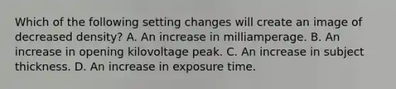 Which of the following setting changes will create an image of decreased density? A. An increase in milliamperage. B. An increase in opening kilovoltage peak. C. An increase in subject thickness. D. An increase in exposure time.