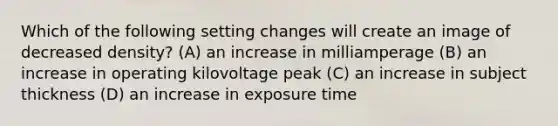 Which of the following setting changes will create an image of decreased density? (A) an increase in milliamperage (B) an increase in operating kilovoltage peak (C) an increase in subject thickness (D) an increase in exposure time