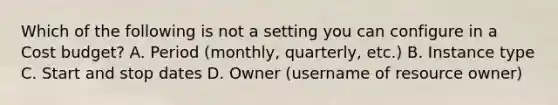 Which of the following is not a setting you can configure in a Cost budget? A. Period (monthly, quarterly, etc.) B. Instance type C. Start and stop dates D. Owner (username of resource owner)