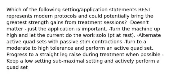 Which of the following setting/application statements BEST represents modern protocols and could potentially bring the greatest strength gains from treatment sessions? -Doesn't matter - just the application is important. -Turn the machine up high and let the current do the work solo (pt at rest). -Alternate active quad sets with passive stim contractions -Turn to a moderate to high tolerance and perform an active quad set. Progress to a straight leg raise during treatment when possible -Keep a low setting sub-maximal setting and actively perform a quad set