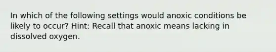 In which of the following settings would anoxic conditions be likely to occur? Hint: Recall that anoxic means lacking in dissolved oxygen.