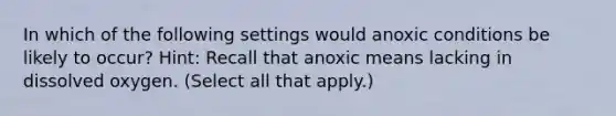 In which of the following settings would anoxic conditions be likely to occur? Hint: Recall that anoxic means lacking in dissolved oxygen. (Select all that apply.)