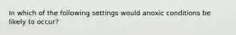 In which of the following settings would anoxic conditions be likely to occur?