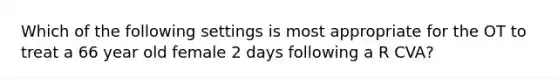 Which of the following settings is most appropriate for the OT to treat a 66 year old female 2 days following a R CVA?