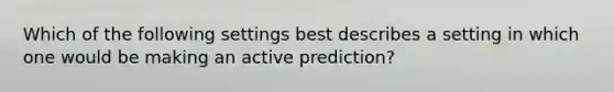 Which of the following settings best describes a setting in which one would be making an active prediction?